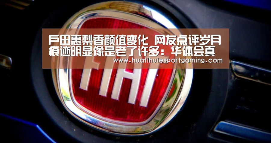 户田惠梨香颜值变化 网友点评岁月痕迹明显像是老了许多:华体会真人(图4) 华体会真人